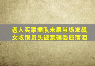 老人买菜插队未果当场发飙 女收银员头被菜砸委屈落泪